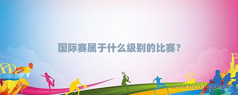 国际赛属于什么级别的比赛？-第1张图片